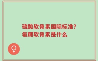 硫酸软骨素国际标准？氨糖软骨素是什么