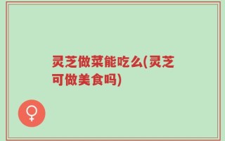 灵芝做菜能吃么(灵芝可做美食吗)