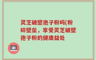 灵芝破壁孢子粉吗(粉碎壁垒，享受灵芝破壁孢子粉的健康益处