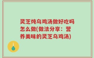 灵芝炖乌鸡汤做好吃吗怎么做(做法分享：营养美味的灵芝乌鸡汤)