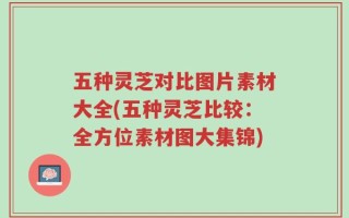 五种灵芝对比图片素材大全(五种灵芝比较：全方位素材图大集锦)