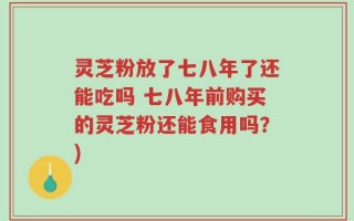 灵芝粉放了七八年了还能吃吗 七八年前购买的灵芝粉还能食用吗？)