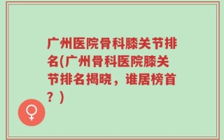 广州医院骨科膝关节排名(广州骨科医院膝关节排名揭晓，谁居榜首？)