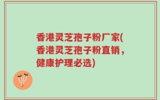 香港灵芝孢子粉厂家(香港灵芝孢子粉直销，健康护理必选)