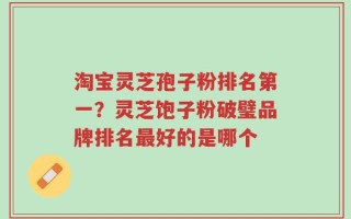 淘宝灵芝孢子粉排名第一？灵芝饱子粉破璧品牌排名最好的是哪个