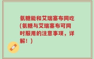 氨糖能和艾瑞塞布同吃(氨糖与艾瑞塞布可同时服用的注意事项，详解！)