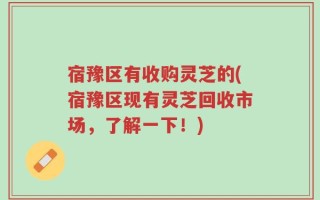 宿豫区有收购灵芝的(宿豫区现有灵芝回收市场，了解一下！)