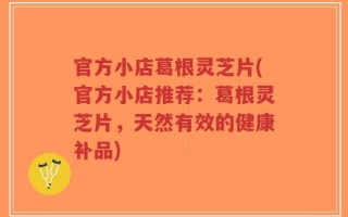 官方小店葛根灵芝片(官方小店推荐：葛根灵芝片，天然有效的健康补品)