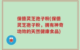 保德灵芝孢子粉(保德灵芝孢子粉，拥有神奇功效的天然健康食品)