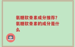 氨糖软骨素成分推荐？氨糖软骨素的成分是什么