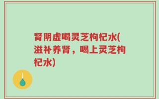 肾阴虚喝灵芝枸杞水(滋补养肾，喝上灵芝枸杞水)
