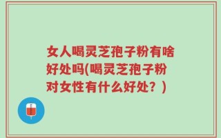 女人喝灵芝孢子粉有啥好处吗(喝灵芝孢子粉对女性有什么好处？)