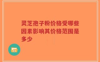 灵芝孢子粉价格受哪些因素影响其价格范围是多少