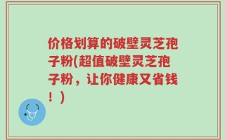 价格划算的破壁灵芝孢子粉(超值破壁灵芝孢子粉，让你健康又省钱！)
