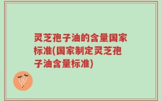 灵芝孢子油的含量国家标准(国家制定灵芝孢子油含量标准)