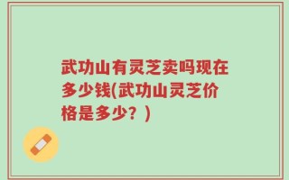 武功山有灵芝卖吗现在多少钱(武功山灵芝价格是多少？)