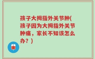 孩子大拇指外关节肿(孩子因为大拇指外关节肿痛，家长不知该怎么办？)