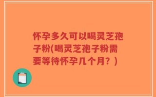 怀孕多久可以喝灵芝孢子粉(喝灵芝孢子粉需要等待怀孕几个月？)