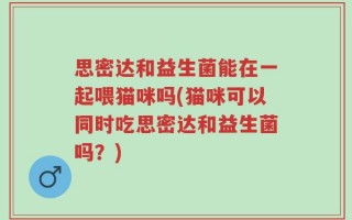 思密达和益生菌能在一起喂猫咪吗(猫咪可以同时吃思密达和益生菌吗？)