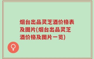 烟台出品灵芝酒价格表及图片(烟台出品灵芝酒价格及图片一览)