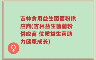 吉林食用益生菌菌粉供应商(吉林益生菌菌粉供应商 优质益生菌助力健康成长)