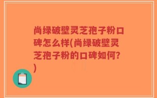 尚绿破壁灵芝孢子粉口碑怎么样(尚绿破壁灵芝孢子粉的口碑如何？)