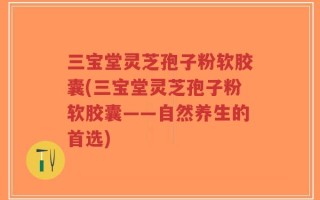 三宝堂灵芝孢子粉软胶囊(三宝堂灵芝孢子粉软胶囊——自然养生的首选)