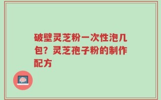 破壁灵芝粉一次性泡几包？灵芝孢子粉的制作配方
