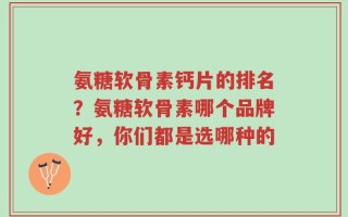 氨糖软骨素钙片的排名？氨糖软骨素哪个品牌好，你们都是选哪种的