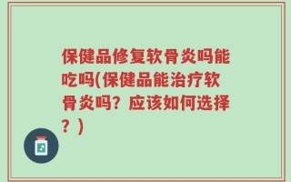 保健品修复软骨炎吗能吃吗(保健品能治疗软骨炎吗？应该如何选择？)