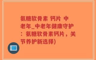 氨糖软骨素 钙片 中老年_中老年健康守护：氨糖软骨素钙片，关节养护新选择)
