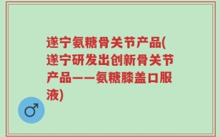 遂宁氨糖骨关节产品(遂宁研发出创新骨关节产品——氨糖膝盖口服液)