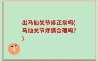 出马仙关节疼正常吗(马仙关节疼痛合理吗？)