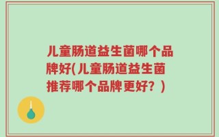 儿童肠道益生菌哪个品牌好(儿童肠道益生菌推荐哪个品牌更好？)