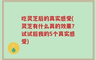 吃灵芝后的真实感受(灵芝有什么真的效果？试试后我的5个真实感受)