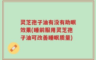 灵芝孢子油有没有助眠效果(睡前服用灵芝孢子油可改善睡眠质量)