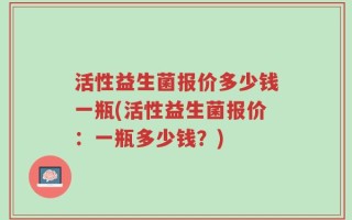 活性益生菌报价多少钱一瓶(活性益生菌报价：一瓶多少钱？)