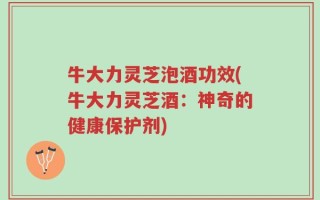 牛大力灵芝泡酒功效(牛大力灵芝酒：神奇的健康保护剂)