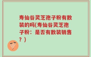 寿仙谷灵芝孢子粉有散装的吗(寿仙谷灵芝孢子粉：是否有散装销售？)