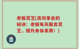 老板灵芝(高效事业的秘诀：老板每天服食灵芝，提升身体素质！)