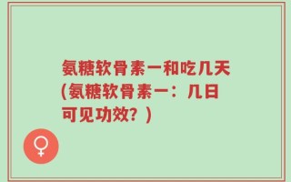 氨糖软骨素一和吃几天(氨糖软骨素一：几日可见功效？)