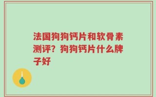 法国狗狗钙片和软骨素测评？狗狗钙片什么牌子好
