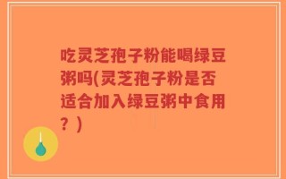 吃灵芝孢子粉能喝绿豆粥吗(灵芝孢子粉是否适合加入绿豆粥中食用？)