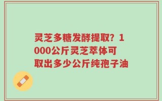 灵芝多糖发酵提取？1000公斤灵芝萃体可取出多少公斤纯孢子油