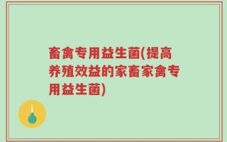 畜禽专用益生菌(提高养殖效益的家畜家禽专用益生菌)