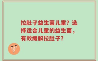 拉肚子益生菌儿童？选择适合儿童的益生菌，有效缓解拉肚子？