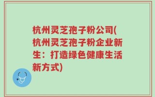 杭州灵芝孢子粉公司(杭州灵芝孢子粉企业新生：打造绿色健康生活新方式)