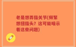 老是想弄指关节(频繁想扭指头？这可能暗示着这些问题)