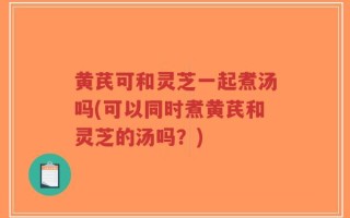 黄芪可和灵芝一起煮汤吗(可以同时煮黄芪和灵芝的汤吗？)
