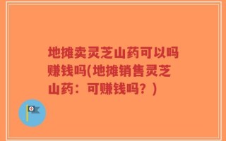 地摊卖灵芝山药可以吗赚钱吗(地摊销售灵芝山药：可赚钱吗？)